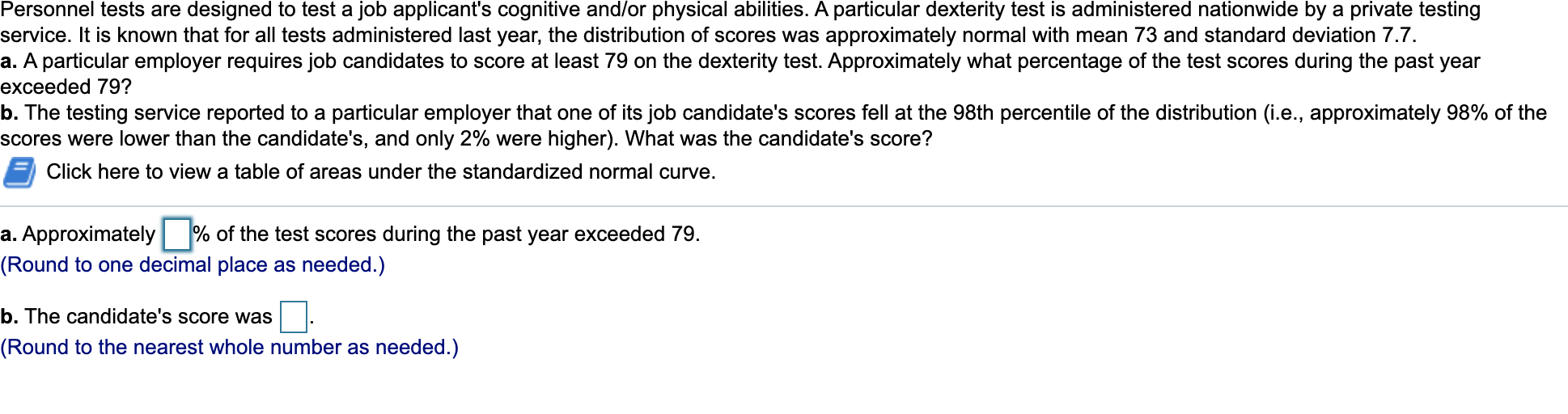 Personnel tests are designed to test a job applicant's cognitive and/or physical abilities. A particular dexterity test is administered nationwide by a private testing
service. It is known that for all tests administered last year, the distribution of scores was approximately normal with mean 73 and standard deviation 7.7.
a. A particular employer requires job candidates to score at least 79 on the dexterity test. Approximately what percentage of the test scores during the past year
exceeded 79?
b. The testing service reported to a particular employer that one of its job candidate's scores fell at the 98th percentile of the distribution (i.e., approximately 98% of the
scores were lower than the candidate's, and only 2% were higher). What was the candidate's score?
Click here to view a table of areas under the standardized normal curve.
a. Approximately % of the test scores during the past year exceeded 79.
(Round to one decimal place as needed.)
b. The candidate's score was
(Round to the nearest whole number as needed.)
