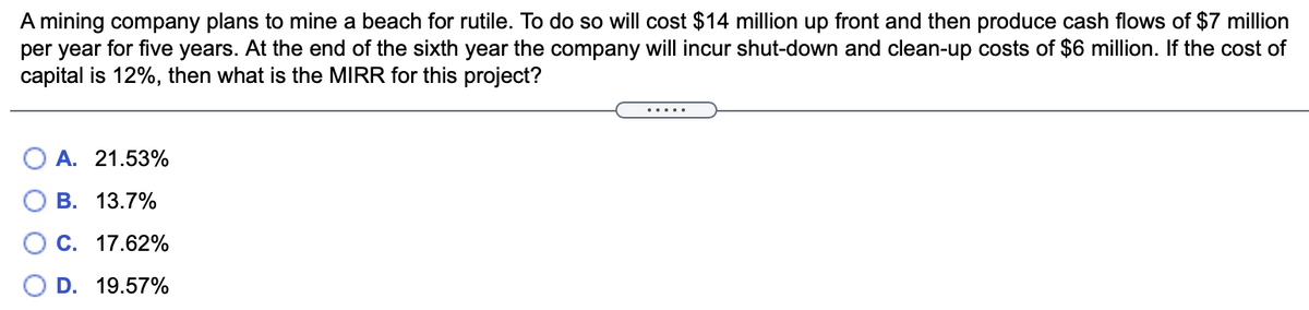 A mining company plans to mine a beach for rutile. To do so will cost $14 million up front and then produce cash flows of $7 million
per year for five years. At the end of the sixth year the company will incur shut-down and clean-up costs of $6 million. If the cost of
capital is 12%, then what is the MIRR for this project?
O A. 21.53%
В. 13.7%
C. 17.62%
D. 19.57%
