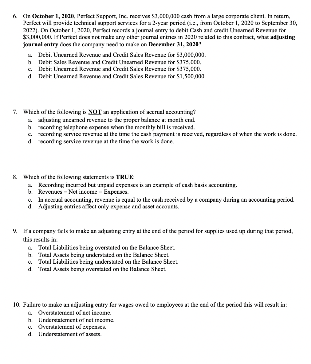 6. On October 1, 2020, Perfect Support, Inc. receives $3,000,000 cash from a large corporate client. In return,
Perfect will provide technical support services for a 2-year period (i.e., from October 1, 2020 to September 30,
2022). On October 1, 2020, Perfect records a journal entry to debit Cash and credit Unearned Revenue for
$3,000,000. If Perfect does not make any other journal entries in 2020 related to this contract, what adjusting
journal entry does the company need to make on December 31, 2020?
Debit Unearned Revenue and Credit Sales Revenue for $3,000,000.
b. Debit Sales Revenue and Credit Unearned Revenue for $375,000.
Debit Unearned Revenue and Credit Sales Revenue for $375,000.
d. Debit Unearned Revenue and Credit Sales Revenue for $1,500,000.
а.
с.
7. Which of the following is NOT an application of accrual accounting?
a. adjusting unearned revenue to the proper balance at month end.
b. recording telephone expense when the monthly bill is received.
c. recording service revenue at the time the cash payment is received, regardless of when the work is done.
d. recording service revenue at the time the work is done.
8. Which of the following statements is TRUE:
a. Recording incurred but unpaid expenses is an example of cash basis accounting.
b.
Revenues – Net income = Expenses.
In accrual accounting, revenue is equal to the cash received by a company during an accounting period.
d. Adjusting entries affect only expense and asset accounts.
с.
9. If a company fails to make an adjusting entry at the end of the period for supplies used up during that period,
this results in:
a. Total Liabilities being overstated on the Balance Sheet.
b. Total Assets being understated on the Balance Sheet.
Total Liabilities being understated on the Balance Sheet.
d. Total Assets being overstated on the Balance Sheet.
с.
10. Failure to make an adjusting entry for wages owed to employees at the end of the period this will result in:
а.
Overstatement of net income.
b. Understatement of net income.
с.
Overstatement of expenses.
d. Understatement of assets.
