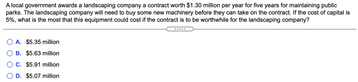 A local government awards a landscaping company a contract worth $1.30 million per year for five years for maintaining public
parks. The landscaping company will need to buy some new machinery before they can take on the contract. If the cost of capital is
5%, what is the most that this equipment could cost if the contract is to be worthwhile for the landscaping company?
A. $5.35 million
B. $5.63 million
C. $5.91 million
D. $5.07 million
