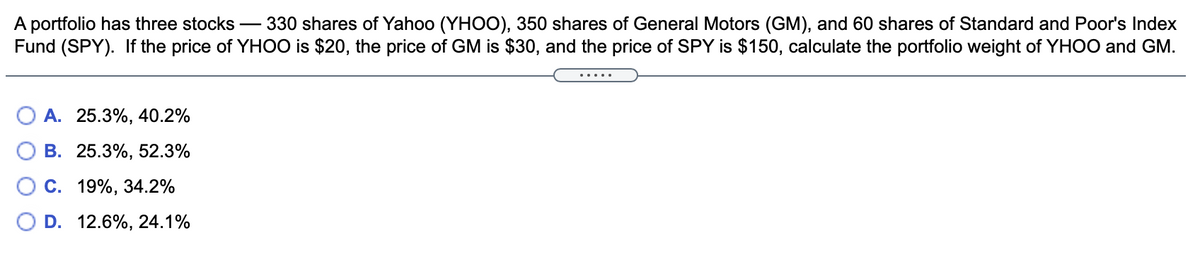 A portfolio has three stocks
Fund (SPY). If the price of YHOO is $20, the price of GM is $30, and the price of SPY is $150, calculate the portfolio weight of YHOO and GM.
330 shares of Yahoo (YHOO), 350 shares of General Motors (GM), and 60 shares of Standard and Poor's Index
.....
A. 25.3%, 40.2%
В. 25.3%, 52.3%
С. 19%, 34.2%
D. 12.6%, 24.1%
