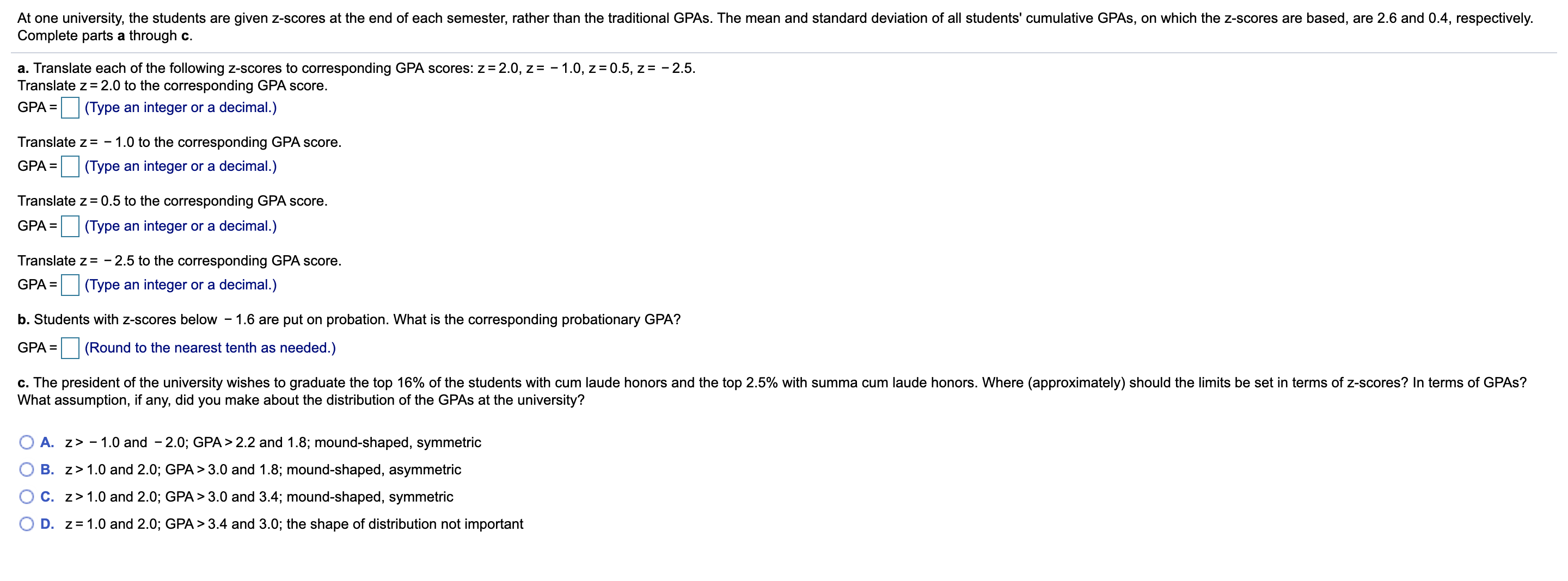 At one university, the students are given z-scores at the end of each semester, rather than the traditional GPAS. The mean and standard deviation of all students' cumulative GPAS, on which the z-scores are based, are 2.6 and 0.4, respectively.
Complete parts a through c.
a. Translate each of the following z-scores to corresponding GPA scores: z= 2.0, z= - 1.0, z= 0.5, z= - 2.5.
Translate z = 2.0 to the corresponding GPA score.
GPA =
(Type an integer or a decimal.)
Translate z = - 1.0 to the corresponding GPA score.
GPA = (Type an integer or a decimal.)
%3D
Translate z = 0.5 to the corresponding GPA score.
GPA =
(Type an integer or a decimal.)
Translate z= - 2.5 to the corresponding GPA score.
GPA =
(Type an integer or a decimal.)
b. Students with z-scores below - 1.6 are put on probation. What is the corresponding probationary GPA?
GPA = (Round to the nearest tenth as needed.)
c. The president of the university wishes to graduate the top 16% of the students with cum laude honors and the top 2.5% with summa cum laude honors. Where (approximately) should the limits be set in terms of z-scores? In terms of GPAS?
What assumption, if any, did you make about the distribution of the GPAS at the university?
O A. z> - 1.0 and - 2.0; GPA > 2.2 and 1.8; mound-shaped, symmetric
B. z> 1.0 and 2.0; GPA > 3.0 and 1.8; mound-shaped, asymmetric
C. z>1.0 and 2.0; GPA> 3.0 and 3.4; mound-shaped, symmetric
D. z= 1.0 and 2.0; GPA > 3.4 and 3.0; the shape of distribution not important
