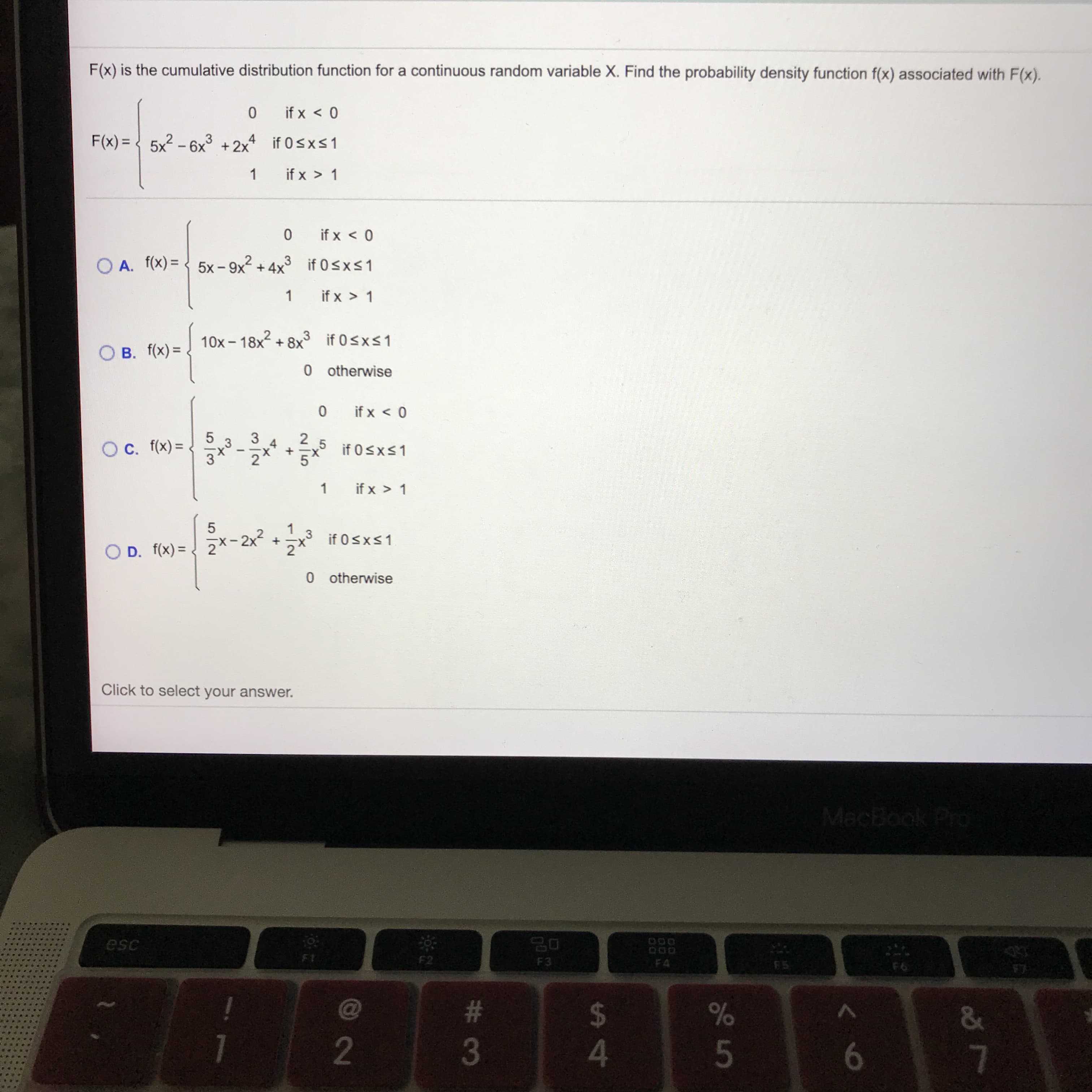 F(x) is the cumulative distribution function for a continuous random variable X. Find the probability density function f(x) associated with F(x).
0.
if x < 0
F(x) = { 5x? – 6x³ +2x if 0sxS1
3
if x > 1
if x < 0
A. f(x) = < 5x- 9x² + 4x³ if 0sxs1
if x > 1
- 18x2 + 8x if 0sxs1
O B. f(x) =
0 otherwise
if x < 0
5
Oc. f(x) =
2 5
if 0sxs1
2'
if x > 1
2x-2x? +
if 0sxs1
O D. f(x) =
%3D
0 otherwise
Click to select your answer.
MacBook Pro
esc
F1
F2
F3
F4
F6
%23
%24
3
