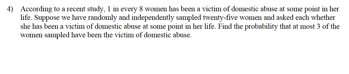 4) According to a recent study, 1 in every 8 women has been a victim of domestic abuse at some point in her
life. Suppose we have randomly and independently sampled twenty-five women and asked each whether
she has been a victim of domestic abuse at some point in her life. Find the probability that at most 3 of the
women sampled have been the victim of domestic abuse.
