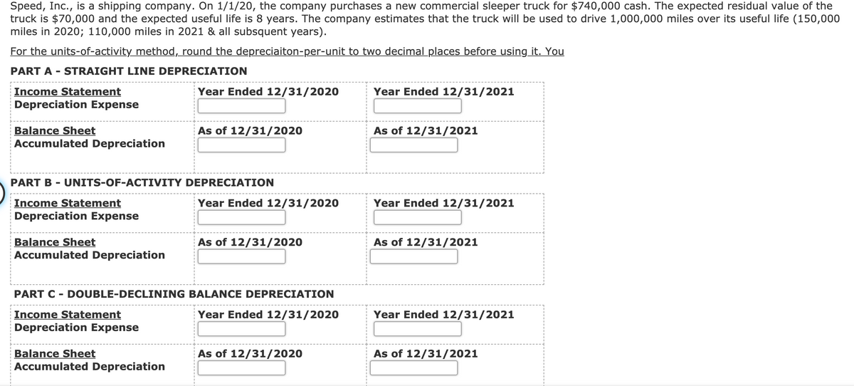 Speed, Inc., is a shipping company. On 1/1/20, the company purchases a new commercial sleeper truck for $740,000 cash. The expected residual value of the
truck is $70,000 and the expected useful life is 8 years. The company estimates that the truck will be used to drive 1,000,000 miles over its useful life (150,000
miles in 2020; 110,000 miles in 2021 & all subsquent years).
For the units-of-activity method, round the depreciaiton-per-unit to two decimal places before using it. You
PART A - STRAIGHT LINE DEPRECIATION
Year Ended 12/31/2020
Income Statement
Depreciation Expense
Year Ended 12/31/2021
Balance Sheet
Accumulated Depreciation
As of 12/31/2020
As of 12/31/2021
PART B - UNITS-OF-ACTIVITY DEPRECIATION
Year Ended 12/31/2020
Income Statement
Depreciation Expense
Year Ended 12/31/2021
Balance Sheet
Accumulated Depreciation
As of 12/31/2020
As of 12/31/2021
PART C - DOUBLE-DECLINING BALANCE DEPRECIATION
Income Statement
Depreciation Expense
Year Ended 12/31/2020
Year Ended 12/31/2021
Balance Sheet
Accumulated Depreciation
As of 12/31/2020
As of 12/31/2021
---------
