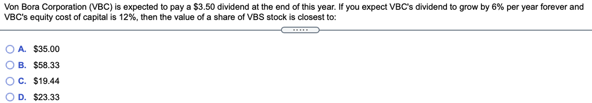 Von Bora Corporation (VBC) is expected to pay a $3.50 dividend at the end of this year. If you expect VBC's dividend to grow by 6% per year forever and
VBC's equity cost of capital is 12%, then the value of a share of VBS stock is closest to:
.....
A. $35.00
B. $58.33
O C. $19.44
O D. $23.33
