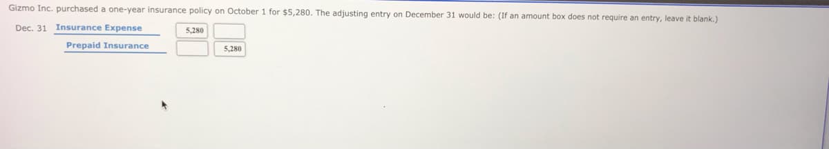 Gizmo Inc. purchased a one-year insurance policy on October 1 for $5,280. The adjusting entry on December 31 would be: (If an amount box does not require an entry, leave it blank.)
Dec. 31 Insurance Expense
5,280
Prepaid Insurance
5,280
