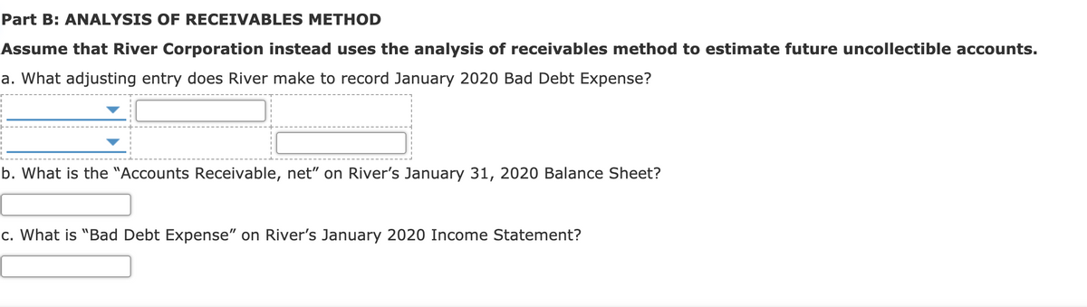 Part B: ANALYSIS OF RECEIVABLES METHOD
Assume that River Corporation instead uses the analysis of receivables method to estimate future uncollectible accounts.
a. What adjusting entry does River make to record January 2020 Bad Debt Expense?
b. What is the "Accounts Receivable, net" on River's January 31, 2020 Balance Sheet?
c. What is "Bad Debt Expense" on River's January 2020 Income Statement?
