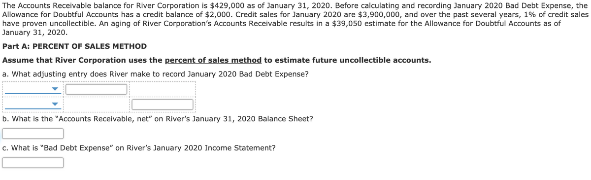 The Accounts Receivable balance for River Corporation is $429,000 as of January 31, 2020. Before calculating and recording January 2020 Bad Debt Expense, the
Allowance for Doubtful Accounts has a credit balance of $2,000. Credit sales for January 2020 are $3,900,000, and over the past several years, 1% of credit sales
have proven uncollectible. An aging of River Corporation's Accounts Receivable results in a $39,050 estimate for the Allowance for Doubtful Accounts as of
January 31, 2020.
Part A: PERCENT OF SALES METHOD
Assume that River Corporation uses the percent of sales method to estimate future uncollectible accounts.
a. What adjusting entry does River make to record January 2020 Bad Debt Expense?
b. What is the "Accounts Receivable, net" on River's January 31, 2020 Balance Sheet?
c. What is "Bad Debt Expense" on River's January 2020 Income Statement?
