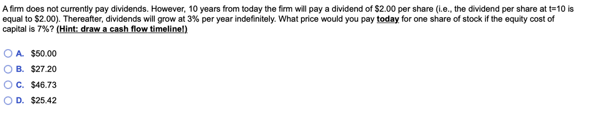 A firm does not currently pay dividends. However, 10 years from today the firm will pay a dividend of $2.00 per share (i.e., the dividend per share at t=10 is
equal to $2.00). Thereafter, dividends will grow at 3% per year indefinitely. What price would you pay today for one share of stock if the equity cost of
capital is 7%? (Hint: draw a cash flow timeline!)
O A. $50.00
O B. $27.20
O C. $46.73
D. $25.42
