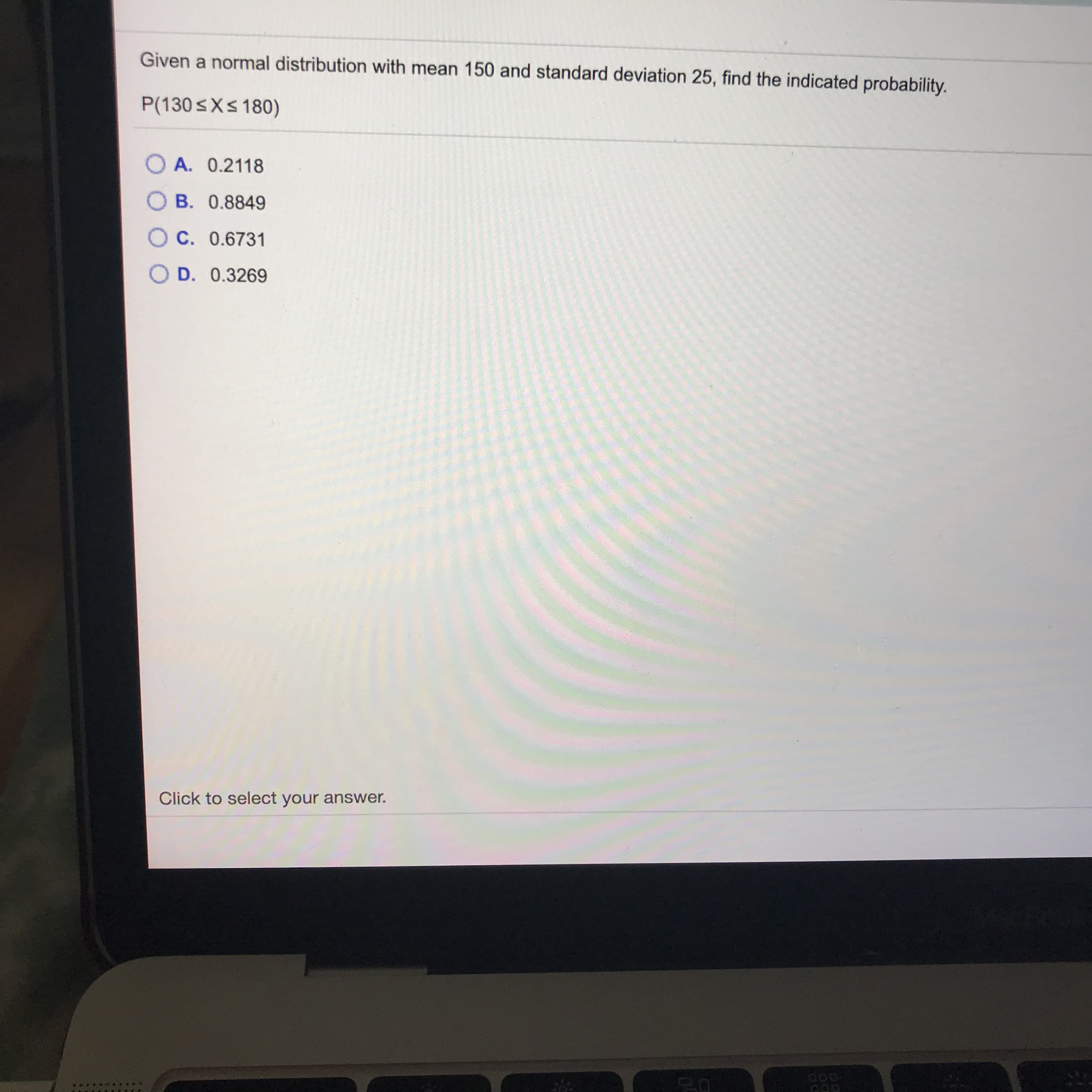 Given a normal distribution with mean 150 and standard deviation 25, find the indicated probability.
P(130<X< 180)
O A. 0.2118
O B. 0.8849
O C. 0.6731
O D. 0.3269
Click to select your answer.
