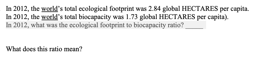 In 2012, the world's total ecological footprint was 2.84 global HECTARES per capita.
In 2012, the world's total biocapacity was 1.73 global HECTARES per capita).
In 2012, what was the ecological footprint to biocapacity ratio?
What does this ratio mean?
