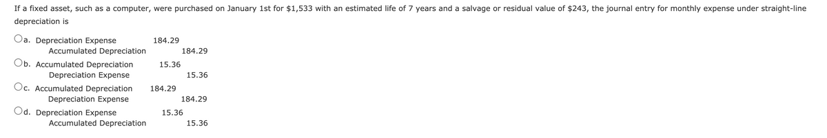 If a fixed asset, such as a computer, were purchased on January 1st for $1,533 with an estimated life of 7 years and a salvage or residual value of $243, the journal entry for monthly expense under straight-line
depreciation is
Oa. Depreciation Expense
184.29
Accumulated Depreciation
184.29
Ob. Accumulated Depreciation
15.36
Depreciation Expense
15.36
Oc. Accumulated Depreciation
184.29
Depreciation Expense
184.29
Od. Depreciation Expense
15.36
Accumulated Depreciation
15.36
