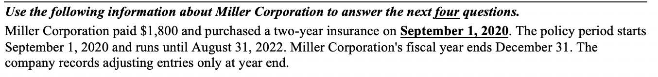 Miller Corporation paid $1,800 and purchased a two-year insurance on September 1, 2020. The policy period starts
September 1, 2020 and runs until August 31, 2022. Miller Corporation's fiscal year ends December 31. The
company records adjusting entries only at year end.
