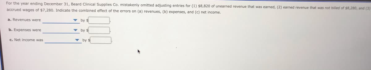 For the year ending December 31, Beard Clinical Supplies Co. mistakenly omitted adjusting entries for (1) $8,820 of unearned revenue that was earned, (2) earned revenue that was not billed of $8,280, and (3)
accrued wages of $7,280. Indicate the combined effect of the errors on (a) revenues, (b) expenses, and (c) net income.
a. Revenues were
v by $
b. Expenses were
v by $
c. Net income was
v by $
