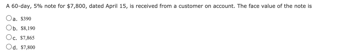 A 60-day, 5% note for $7,800, dated April 15, is received from a customer on account. The face value of the note is
Oa. $390
Ob. $8,190
Oc. $7,865
Od. $7,800
