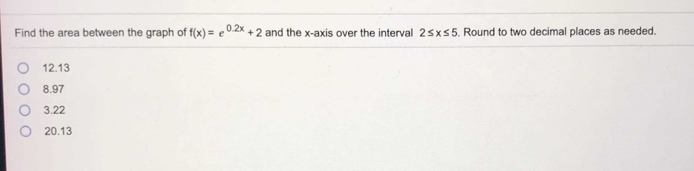 Find the area between the graph of f(x) = e 0:2x + 2 and the x-axis over the interval 23xs5. Round to two decimal places as needed.
O 12.13
8.97
3.22
O 20.13
