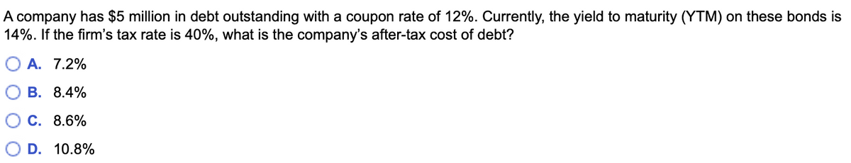 A company has $5 million in debt outstanding with a coupon rate of 12%. Currently, the yield to maturity (YTM) on these bonds is
14%. If the firm's tax rate is 40%, what is the company's after-tax cost of debt?
О А. 7.2%
В. 8.4%
С. 8.6%
D. 10.8%
