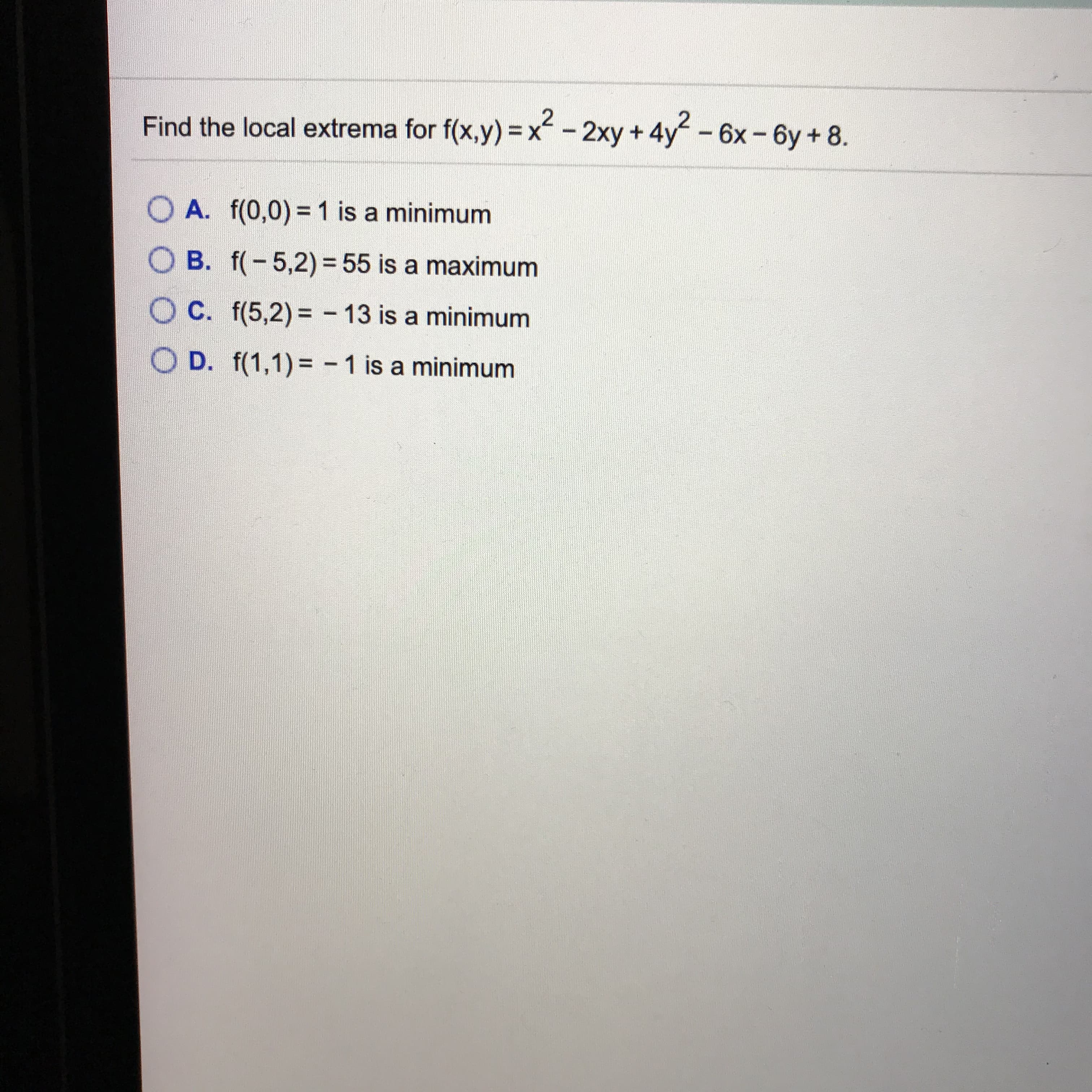 Find the local extrema for f(x,y) =x-2xy+4y-6x-6y+8.
A. f(0,0) = 1 is a minimum
O B. f(-5,2) = 55 is a maximum
O C. f(5,2) = - 13 is a minimum
%3D
O D. f(1,1)= - 1 is a minimum
%3D
