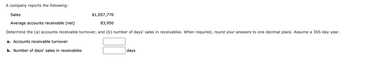 A company reports the following:
Sales
$1,057,770
Average accounts receivable (net)
83,950
Determine the (a) accounts receivable turnover, and (b) number of days' sales in receivables. When required, round your answers to one decimal place. Assume a 365-day year.
a. Accounts receivable turnover
b. Number of days' sales in receivables
days
