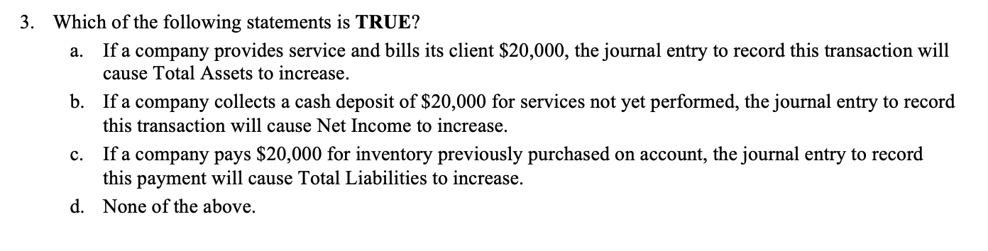 Which of the following statements is TRUE?
If a company provides service and bills its client $20,000, the journal entry to record this transaction will
cause Total Assets to increase.
a.
b. If a company collects a cash deposit of $20,000 for services not yet performed, the journal entry to record
this transaction will cause Net Income to increase.
If a company pays $20,000 for inventory previously purchased on account, the journal entry to record
this payment will cause Total Liabilities to increase.
с.
d. None of the above.
