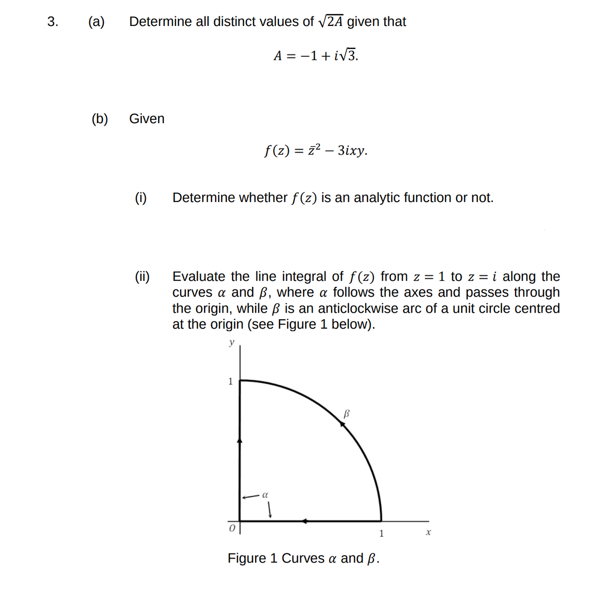 3.
(а)
Determine all distinct values of v2A given that
A =
-1+ iv3.
(b)
Given
f (z) = z² – 3ixy.
(i)
Determine whether f(z) is an analytic function or not.
(ii)
Evaluate the line integral of f (z) from z = 1 to z = i along the
curves a and ß, where a follows the axes and passes through
the origin, while ß is an anticlockwise arc of a unit circle centred
at the origin (see Figure 1 below).
y
1
1
Figure 1 Curves a and ß.
