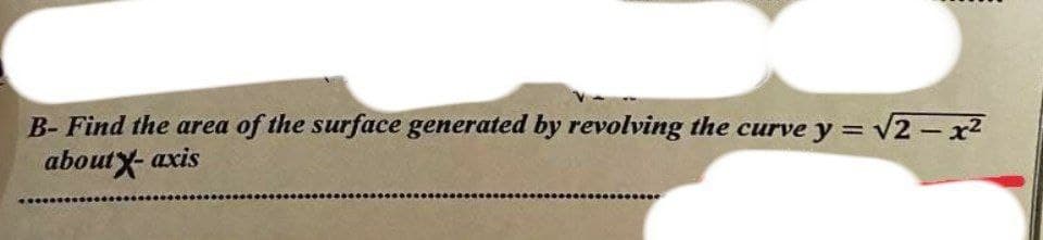 B- Find the area of the surface generated by revolving the curve y = √√2-x²
about X-axis