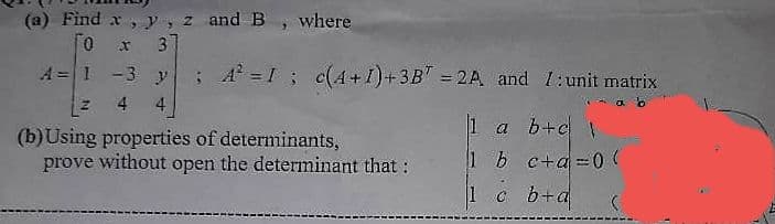 (a) Find x, y, z and B, where
0 x 37
A= 1 -3 y; A² = 1; c(4+1) + 3B7 = 2A, and 1: unit matrix
Z
4 4
(b) Using properties of determinants,
prove without open the determinant that:
1 a b+c\
1 b c+a=0(
1 c b+a