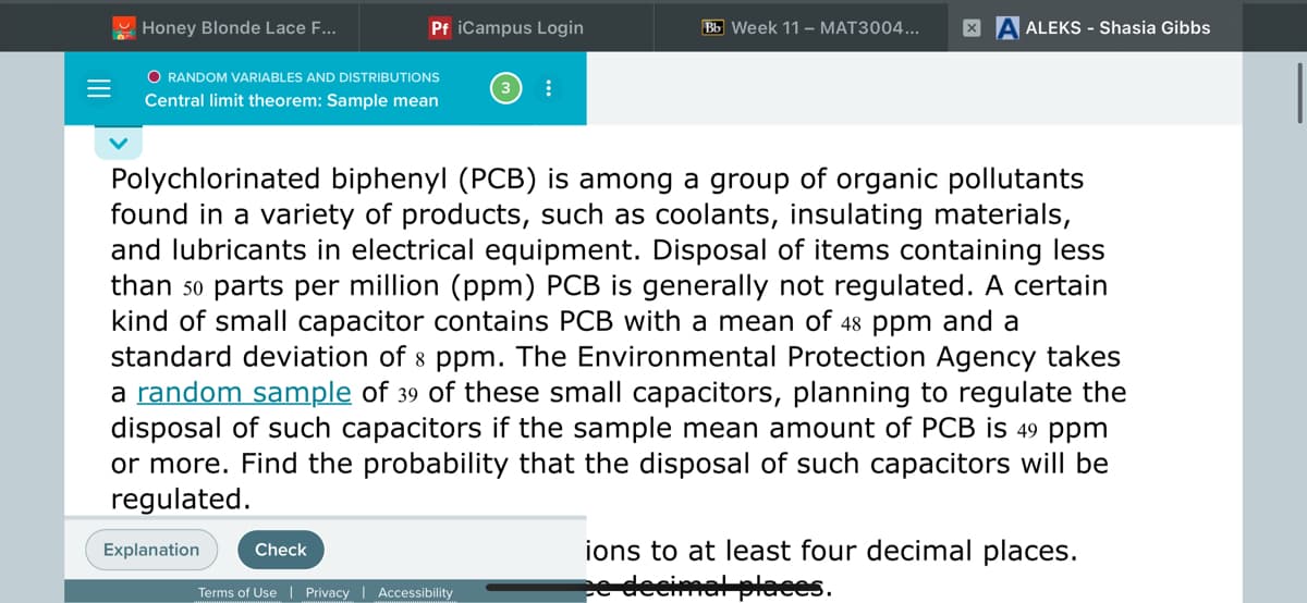 Honey Blonde Lace F...
Pf iCampus Login
Bb Week 11 – MAT3004...
A ALEKS - Shasia Gibbs
O RANDOM VARIABLES AND DISTRIBUTIONS
Central limit theorem: Sample mean
Polychlorinated biphenyl (PCB) is among a group of organic pollutants
found in a variety of products, such as coolants, insulating materials,
and lubricants in electrical equipment. Disposal of items containing less
than 5o parts per million (ppm) PCB is generally not regulated. A certain
kind of small capacitor contains PCB with a mean of 48 ppm and a
standard deviation of 8 ppm. The Environmental Protection Agency takes
a random sample of 39 of these small capacitors, planning to regulate the
disposal of such capacitors if the sample mean amount of PCB is 49 ppm
or more. Find the probability that the disposal of such capacitors will be
regulated.
Explanation
ions to at least four decimal places.
Check
leeimal pleces.
Terms of Use Privacy | Accessibility
II
