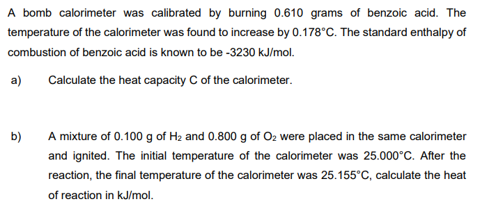 A bomb calorimeter was calibrated by burning 0.610 grams of benzoic acid. The
temperature of the calorimeter was found to increase by 0.178°C. The standard enthalpy of
combustion of benzoic acid is known to be -3230 kJ/mol.
a)
Calculate the heat capacity C of the calorimeter.
A mixture of 0.100 g of H2 and 0.800 g of O2 were placed in the same calorimeter
and ignited. The initial temperature of the calorimeter was 25.000°C. After the
b)
reaction, the final temperature of the calorimeter was 25.155°C, calculate the heat
of reaction in kJ/mol.
