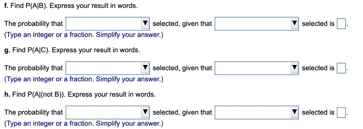 f. Find P(A|B). Express your result in words.
The probability that
selected, given that
selected is.
(Type an integer or a fraction. Simplify your answer.)
g. Find P(A|C). Express your result in words.
The probability that
selected, given that
selected is
(Type an integer or a fraction. Simplify your answer.)
h. Find P(A|(not B)). Express your result in words.
The probability that
selected, given that
selected is
(Type an integer or a fraction. Simplify your answer.)
