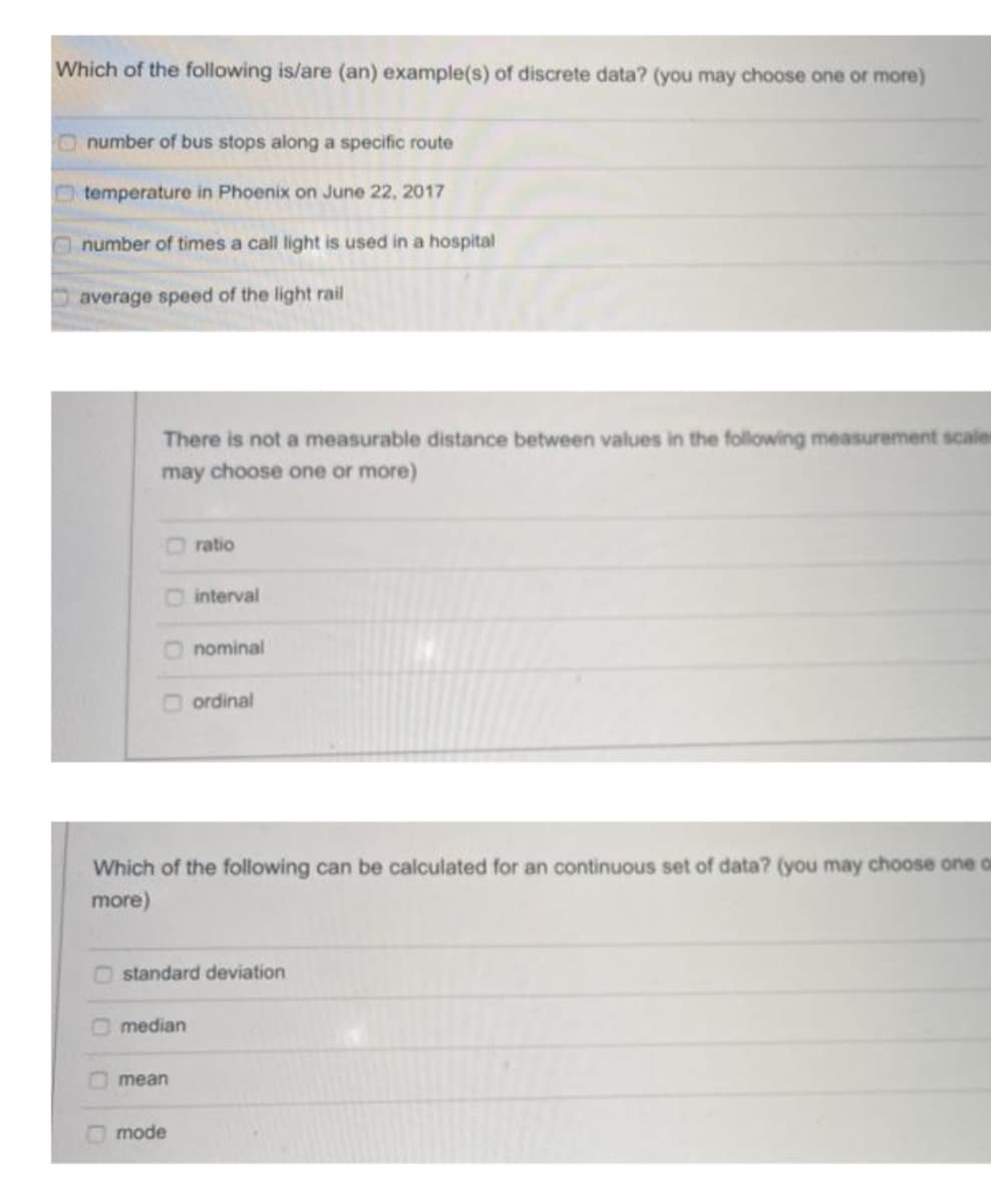 Which of the following is/are (an) example(s) of discrete data? (you may choose one or more)
Onumber of bus stops along a specific route
Otemperature in Phoenix on June 22, 2017
Onumber of times a call light is used in a hospital
average speed of the light rail
There is not a measurable distance between values in the following measurement scale
may choose one or more)
O ratio
O interval
nominal
ordinal
Which of the following can be calculated for an continuous set of data? (you may choose one o
more)
O standard deviation
O median
Omean
O mode
OOO
