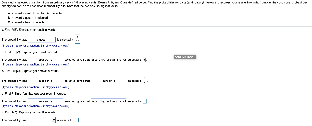 One card is selected at random from an ordinary deck of 52 playing cards. Events A, B, and C are defined below. Find the probabilities for parts (a) through (h) below and express your results in words. Compute the conditional probabilities
directly; do not use the conditional probability rule. Note that the ace has the highest value.
A = event a card higher than 8 is selected
B = event a queen is selected
C = event a heart is selected
a. Find P(B). Express your result in words.
The probability that
a queen
is selected is
(Type an integer or a fraction. Simplify your answer.)
b. Find P(BJA). Express your result in words.
Question Viewer
The probability that
a queen is
selected, given that a card higher than 8 is not selected is 0.
(Type an integer or a fraction. Simplify your answer.)
c. Find P(B|C). Express your result in words.
The probability that
a queen is
selected, given that
a heart is
selected is
(Type an integer or a fraction. Simplify your answer.)
d. Find P(B|(not A)). Express your result in words.
The probability that
a queen is
selected, given that a card higher than 8 is not selected is.
(Type an integer or a fraction. Simplify your answer.)
8. Find P(A). Express your result in words.
The probability that
V is selected is
