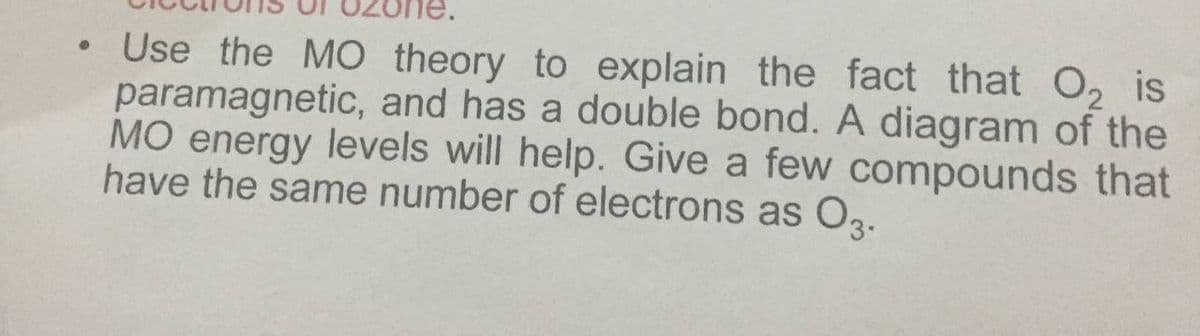 • Use the MO theory to explain the fact that O, is
paramagnetic, and has a double bond. A diagram of the
MO energy levels will help. Give a few compounds that
have the same number of electrons as O2.
