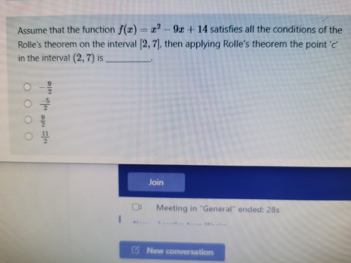 Assume that the function f(x) = r² - 9x + 14 satisfies all the conditions of the
Rolle's theorem on the interval [2, 7], then applying Rolle's theorem the point 'c'
in the interval (2, 7) is
Join
Meeting in "General" ended: 28s
-14 -
G New coversation
