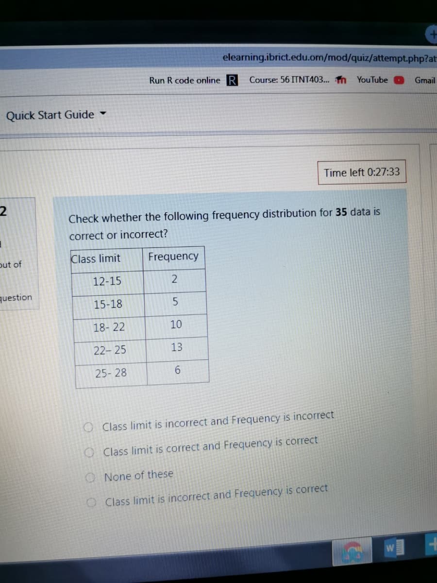 elearning.ibrict.edu.om/mod/quiz/attempt.php?at
Run R code online R
Course: 56 ITNT403... n YouTube
Gmail
Quick Start Guide
Time left 0:27:33
Check whether the following frequency distribution for 35 data is
correct or incorrect?
out of
Class limit
Frequency
12-15
question
15-18
18- 22
10
22- 25
13
25- 28
6.
OClass limit is incorrect and Frequency is incorrect
OClass limit is correct and Frequency is correct
O None of these
O Class limit is incorrect and Frequency is correct
