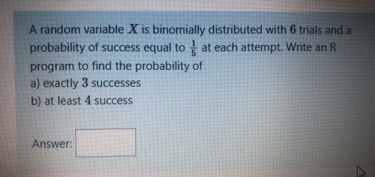 A random variable X is binomially distributed with 6 trials and a
probability of success equal to at each attempt. Write an R
program to find the probability of
a) exactly 3 successes
b) at least 4 success
Answer:
