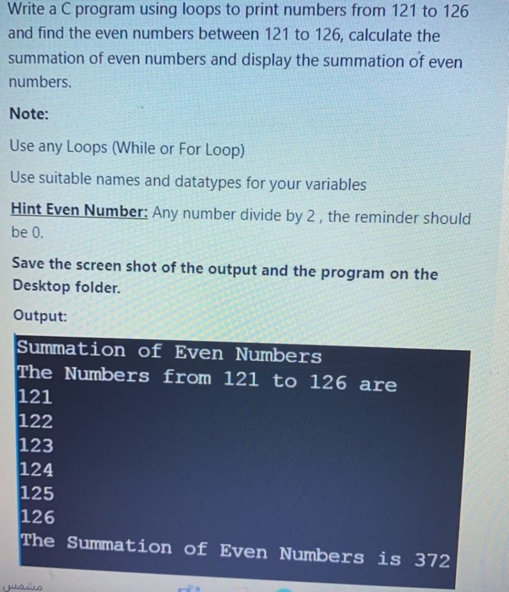 Write a C program using loops to print numbers from 121 to 126
and find the even numbers between 121 to 126, calculate the
summation of even numbers and display the summation of even
numbers.
Note:
Use any Loops (While or For Loop)
Use suitable names and datatypes for your variables
Hint Even Number: Any number divide by 2, the reminder should
be 0.
Save the screen shot of the output and the program on the
Desktop folder.
Output:
Summation of Even Numbers
The Numbers from 121 to 126 are
121
122
123
124
125
126
The Summation of Even Numbers is 372
مشمس
