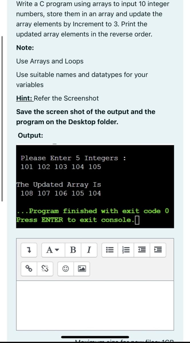 Write a C program using arrays to input 10 integer
numbers, store them in an array and update the
array elements by Increment to 3. Print the
updated array elements in the reverse order.
Note:
Use Arrays and Loops
Use suitable names and datatypes for your
variables
Hint: Refer the Screenshot
Save the screen shot of the output and the
program on the Desktop folder.
Output:
Please Enter 5 Integers :
101 102 103 104 105
The Updated Array Is
108 107 106 105 104
Program finished with exit code 0
Press ENTER to exit console.]
A-
B I
Movie
