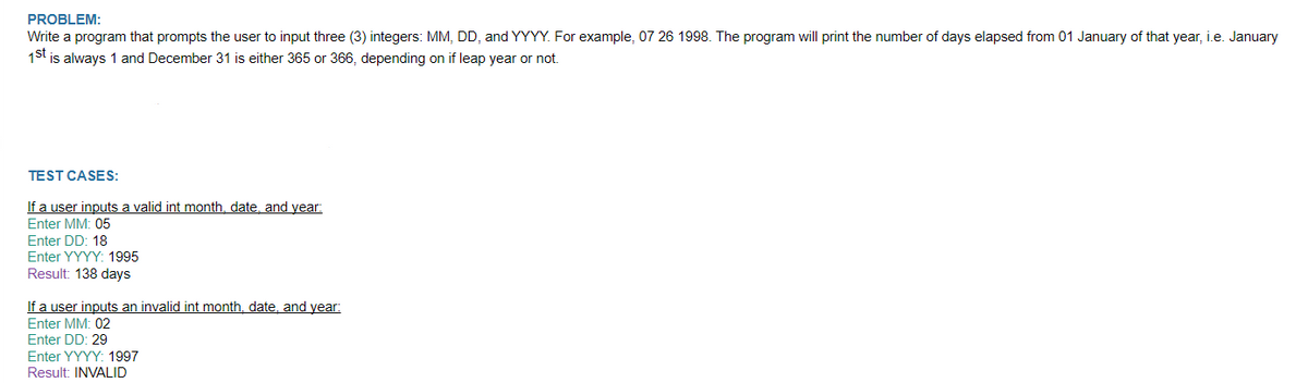 PROBLEM:
Write a program that prompts the user to input three (3) integers: MM, DD, and YYYY. For example, 07 26 1998. The program will print the number of days elapsed from 01 January of that year, i.e. January
1St is always 1 and December 31 is either 365 or 366, depending on if leap year or not.
TEST CASES:
If a user inputs a valid int month, date, and year:
Enter MM: 05
Enter DD: 18
Enter YYYY: 1995
Result: 138 days
If a user inputs an invalid int month, date, and year:
Enter MM: 02
Enter DD: 29
Enter YYYY: 1997
Result: INVALID
