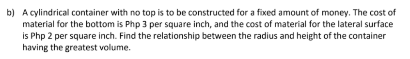 b) A cylindrical container with no top is to be constructed for a fixed amount of money. The cost of
material for the bottom is Php 3 per square inch, and the cost of material for the lateral surface
is Php 2 per square inch. Find the relationship between the radius and height of the container
having the greatest volume.
