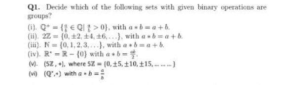 Q1. Decide which of the following sets with given binary operations are
groups?
(1). Qt ( e QI> 0}, with a b a+ b.
(ii). 22 = (0, +2, +4, +6,...), with a » b =a+b.
(iii). N= (0, 1,2, 3,..., with a b a +b.
(iv). R R-(0}) with a b .
(V). (5Z, +), where 5Z = (0, +5, t10, t15, . .)
%3D
(vi) (Q") with a •b =
