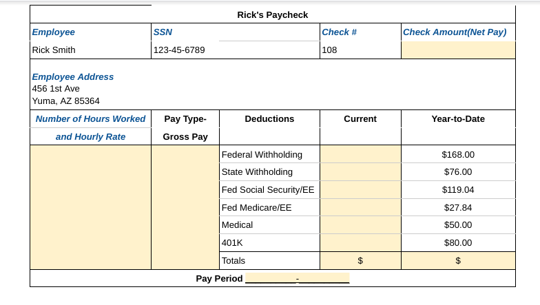 Employee
Rick Smith
Employee Address
456 1st Ave
Yuma, AZ 85364
Number of Hours Worked
and Hourly Rate
SSN
123-45-6789
Pay Type-
Gross Pay
Rick's Paycheck
Deductions
Federal Withholding
State Withholding
Fed Social Security/EE
Fed Medicare/EE
Medical
401K
Totals
Pay Period
Check #
108
Current
Check Amount(Net Pay)
Year-to-Date
$168.00
$76.00
$119.04
$27.84
$50.00
$80.00
$