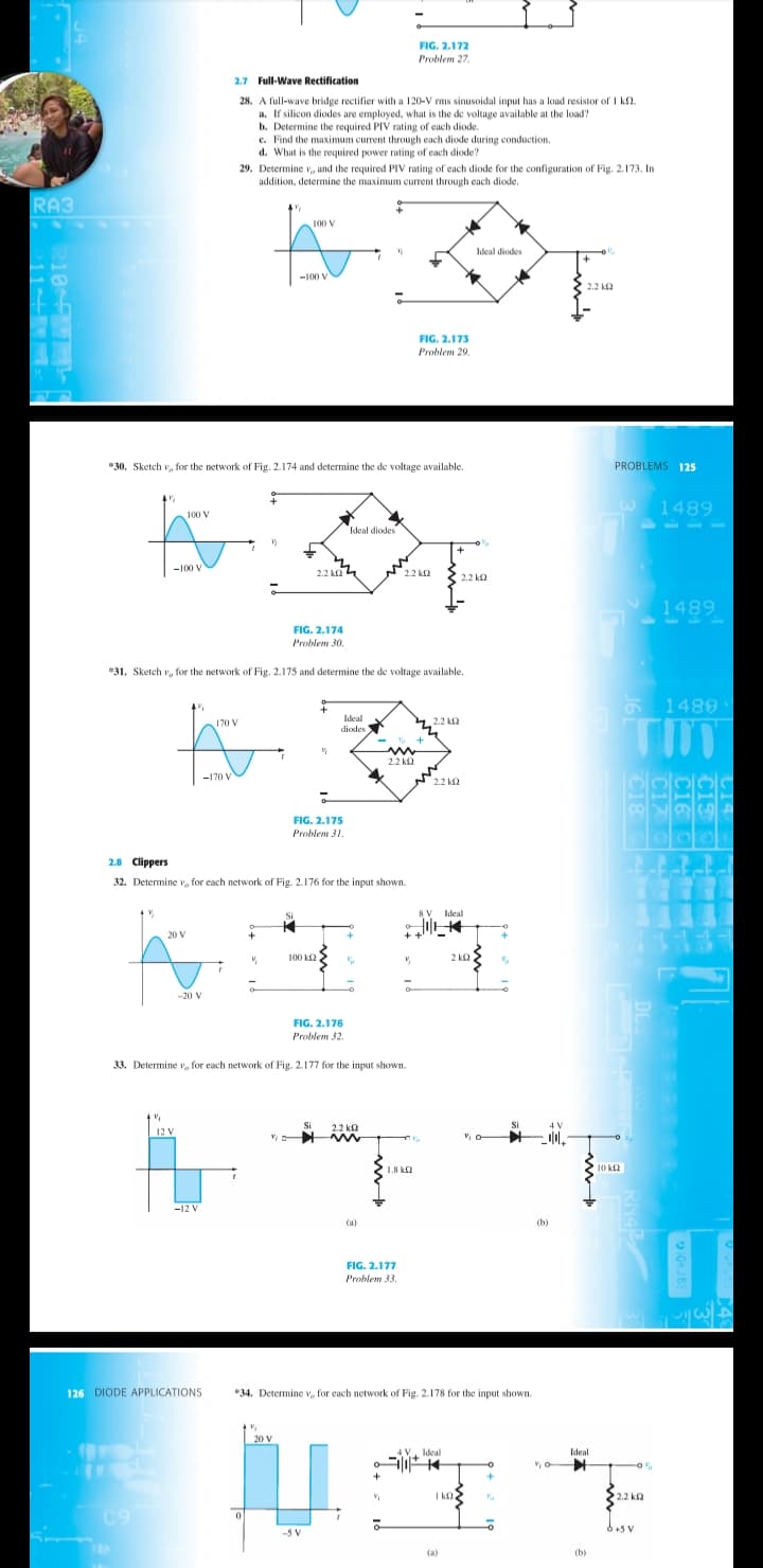 FIG. 2.172
Problem 27
2.7 Full-Wave Rectification
28. A full-wave bridge rectifier with a 120-V rms sinusoidal input has a load resistor of I kf2.
a. If silicon diodes are employed, what is the de voltage available at the load?
b. Determine the required PIV rating of each diode.
e. Find the maximum current through each diode during conduction.
d. What is the required power rating of each diode?
29. Determine v, and the required PIV rating of each diode for the configuration of Fig. 2.173. In
addition, determine the maximum current through each diode.
RA3
100 V
Ideal diodes
-100 V
2.2 k2
FIG. 2.173
Problem 29.
"30. Sketch v, for the network of Fig. 2.174 and determine the de voltage available.
PROBLEMS 125
1489
100 V
Ideal diodes
+
-100 V
2.2 k2
2.2 k2
2.2 k2
1489
FIG. 2.174
Problem 30.
*31. Sketch v, for the network of Fig. 2.175 and determine the de voltage available.
1489
170 V
Ideal
diodes
4.2.2 ka
2.2 kQ
-170 V
2.2 k2
FIG. 2.175
Problem 31.
2.8 Clippers
32. Determine v, for each network of Fig. 2.176 for the input shown.
8 V
Ideal
20 V
100 k2
2 ka
-20 V
FIG. 2.176
Problem 32.
33. Determine v, for each network of Fig. 2.177 for the input shown.
12 V
Si
2.2 k2
Si
1.8 k2
10 k2
-12 V
(а)
(b)
FIG. 2.177
Problem 33.
126 DIODE APPLICATIONS
*34. Determine V, for each network of Fig. 2.178 for the input shown.
20 V
Ideal
Ideal
2.2 k2
C9
-5 V
6+5 V
(a)
(b)
C15
C16 g
