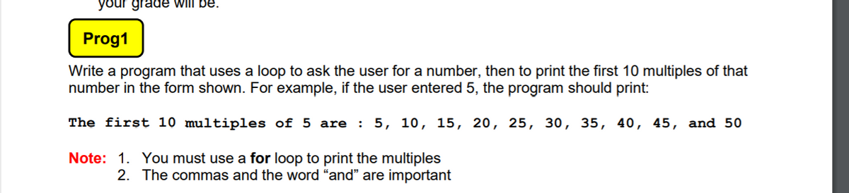 your grade will be.
Prog1
Write a program that uses a loop to ask the user for a number, then to print the first 10 multiples of that
number in the form shown. For example, if the user entered 5, the program should print:
The first 10 multiples of 5 are : 5, 10, 15, 20, 25, 30, 35, 40, 45, and 50
Note: 1. You must use a for loop to print the multiples
2. The commas and the word "and" are important
