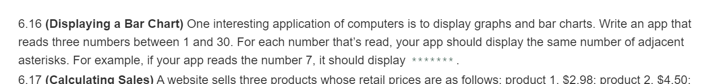 6.16 (Displaying a Bar Chart) One interesting application of computers is to display graphs and bar charts. Write an app that
reads three numbers between 1 and 30. For each number thať's read, your app should display the same number of adjacent
asterisks. For example, if your app reads the number 7, it should display
*******
