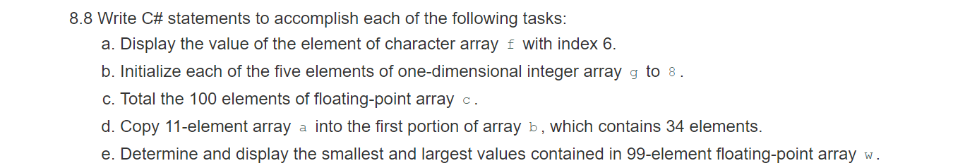 8.8 Write C# statements to accomplish each of the following tasks:
a. Display the value of the element of character array f with index 6.
b. Initialize each of the five elements of one-dimensional integer array g to 8.
c. Total the 100 elements of floating-point array c.
d. Copy 11-element array a into the first portion of array b, which contains 34 elements.
e. Determine and display the smallest and largest values contained in 99-element floating-point array w.
