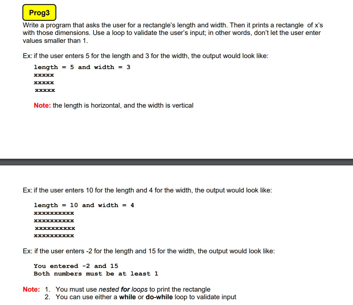 Prog3
Write a program that asks the user for a rectangle's length and width. Then it prints a rectangle of x's
with those dimensions. Use a loop to validate the user's input; in other words, don't let the user enter
values smaller than 1.
Ex: if the user enters 5 for the length and 3 for the width, the output would look like:
length
= 5 and width = 3
XXXXX
XXXXX
XXXXX
Note: the length is horizontal, and the width is vertical
Ex: if the user enters 10 for the length and 4 for the width, the output would look like:
length
= 10 and width = 4
XXXXXXxXxx
XXXXXXXXXX
хXXXXXххXх
XXXXXXXXXX
Ex: if the user enters -2 for the length and 15 for the width, the output would look like:
ou entered -2 and 15
Both numbers must be at least 1
Note: 1. You must use nested for loops to print the rectangle
2. You can use either a while or do-while loop to validate input
