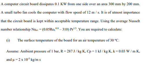 A computer circuit board dissipates 0.1 KW from one side over an area 300 mm by 200 mm.
A small turbo fan cools the computer with flow speed of 12 m / s. It is of utmost importance
that the circuit board is kept within acceptable temperature range. Using the average Nusselt
number relationship Nuav = (0.05Rez08 – 310) Pr3. You are required to calculate:
(i)
The surface temperature of the board for an air temperature of 30 °c.
Assume: Ambient pressure of 1 bar, R = 287 J/ kg K, Cp = 1 kJ / kg K, k = 0.03 W / m K,
and u = 2 x 10% kg/m s
