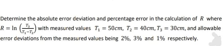 Determine the absolute error deviation and percentage error in the calculation of R where
R = In )
with measured values T, = 50cm, T2 = 40cm, T3 = 30cm, and allowable
error deviations from the measured values being 2%, 3% and 1% respectively.
